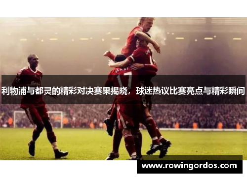 利物浦与都灵的精彩对决赛果揭晓，球迷热议比赛亮点与精彩瞬间