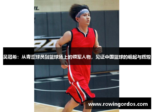 吴冠希：从青涩球员到篮球场上的领军人物，见证中国篮球的崛起与辉煌