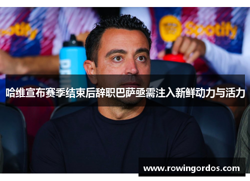 哈维宣布赛季结束后辞职巴萨亟需注入新鲜动力与活力