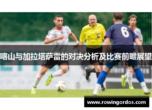 喀山与加拉塔萨雷的对决分析及比赛前瞻展望