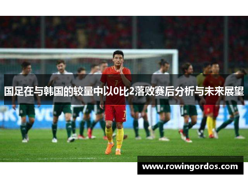 国足在与韩国的较量中以0比2落败赛后分析与未来展望