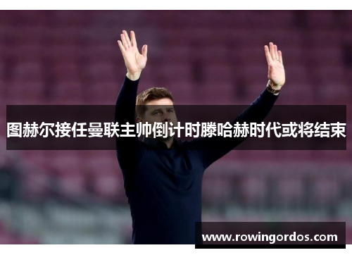 图赫尔接任曼联主帅倒计时滕哈赫时代或将结束