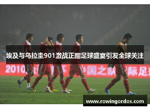 埃及与乌拉圭901激战正酣足球盛宴引发全球关注
