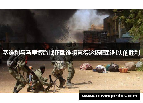 塞维利与马里博激战正酣谁将赢得这场精彩对决的胜利