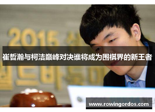 崔哲瀚与柯洁巅峰对决谁将成为围棋界的新王者