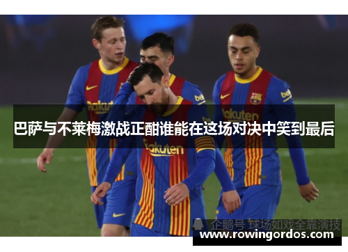 巴萨与不莱梅激战正酣谁能在这场对决中笑到最后