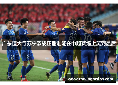 广东恒大与苏宁激战正酣谁能在中超赛场上笑到最后
