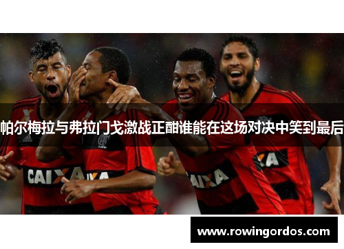 帕尔梅拉与弗拉门戈激战正酣谁能在这场对决中笑到最后