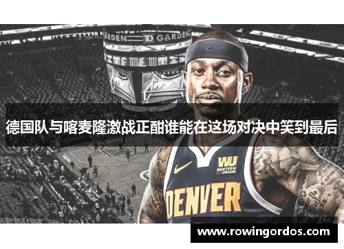 德国队与喀麦隆激战正酣谁能在这场对决中笑到最后