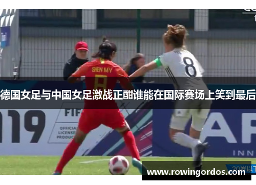 德国女足与中国女足激战正酣谁能在国际赛场上笑到最后