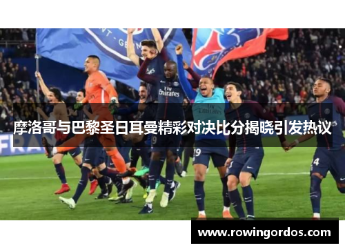 摩洛哥与巴黎圣日耳曼精彩对决比分揭晓引发热议