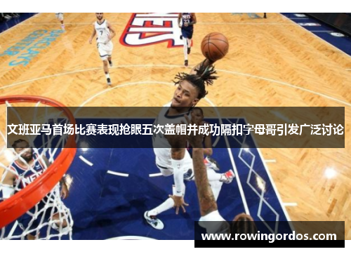 文班亚马首场比赛表现抢眼五次盖帽并成功隔扣字母哥引发广泛讨论