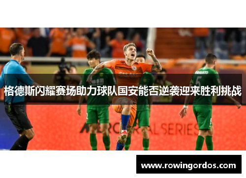 格德斯闪耀赛场助力球队国安能否逆袭迎来胜利挑战