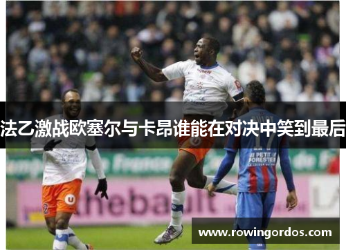 法乙激战欧塞尔与卡昂谁能在对决中笑到最后